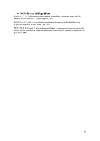 10
6. Referências bibliográficas
LANGA, J. V. Q. Problemas na zona costeira de Moçambique com ênfase para a costa de
Maputo. Revista de Gestão Costeira Integrada, 2007.
LUSTOSA, S. P. et all. A ocorrência do assoreamento às margens do Rio Pau D’arco, na
Região Sul do Estado do Pará. Geol. USP, 2011.
MARTINI, L: C. P. et all. Avaliação da suscetibilidade a processos erosivos e movimentos de
massa: decisão multicriterial suportada em sistemas de informações geográficas. Geologia USP.
São Paulo, 2006.
 