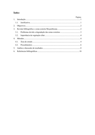 Índice
Páginas
1. Introdução..............................................................................................................1
1.1. Justificativa.....................................................................................................1
2. Objectivos..............................................................................................................2
3. Revisão bibliográfica: a zona costeira Moçambicana..............................................2
3.1. Problemas devido a degradação das zonas costeiras ........................................3
3.2. Importância da vegetação ciliar.......................................................................4
4. Métodos.................................................................................................................4
4.1. Área do estudo................................................................................................4
4.2. Procedimentos ................................................................................................6
5. Análise e discussão de resultados...........................................................................8
6. Referências bibliográficas.................................................................................... 10
 