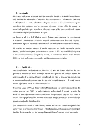 1
1. Introdução
O presente projecto de pesquisa é realizado no âmbito da cadeira de Geologia Ambiental,
que aborda sobre o Potencial à Ocorrência de Assoreamento na Zona Costeira do Canal
de Buzi (Banco de Sofala). Atividades antrópicas têm sido as maiores contribuintes para
ocorrência dos processos erosivos nas suas diversas formas. Além de reduzir a
capacidade produtiva para as culturas, ela pode causar sérios danos ambientais, como
assoreamento e poluição das fontes de água.
As formas de relevo, a declividade, o manejo do solo e suas características como textura
e espessura, assim como a cobertura vegetal, quando analisadas de forma conjunta,
representam aspectos fundamentais na avaliação dos da vulnerabilidade à erosão do solo.
O objetivo do presente trabalho é avaliar o processo de erosão que dentre outros
fatores, possivelmente pode estar ocorrendo devido à falta de sensibilização quanto
à importância dos mangais e vegetação costeira, na conservação do solo e dos recursos
hídricos, junto a algumas comunidades residentes nas zonas costeiras.
1.1. Justificativa
A realização deste estudo nota-se no facto de o rio Búzi ser um dos principais rios que
percorre a província de Sofala e desagua na sua costa próximo a Cidade da Beira e do
distrito que lhe leva o nome. O canal formado pelo rio Búzi ao desaguar na costa, forma
o ecossistema de estuário, sendo local rico em biodiversidade e que serve de berçário para
muitas espécies de mariscos e animais aquáticos.
Conforme Langa (2007), a Zona Costeira Moçambicana é a terceira mais extensa de
África com cerca de 2 600 km, nela predomina o clima tropical húmido. A região da
Bacia do Búzi experimenta acentuados níveis de precipitação ao longo de todo o ano, e
devido a sua topografia, recebe enormes quantidades de água escoando e levando consigo
grandes quantidades de sedimentos.
Nas zonas circunvizinhas ao canal têm sido notadas práticas cada vez mais degradatórias
com vistas ao urbanismo desordenado e retirada de areia, praticada principalmente por
famílias de baixa renda, por não haver políticas públicas eficazes de acesso a moradia.
 