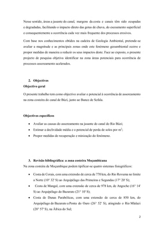 2
Nesse sentido, áreas a jusante do canal, margens da costa e canais têm sido ocupadas
e degradadas, facilitando o impacto direto das gotas de chuva, do escoamento superficial
e consequentemente a ocorrência cada vez mais frequente dos processos erosivos.
Com base nos conhecimentos obtidos na cadeira de Geologia Ambiental, pretende-se
avaliar a magnitude e as principais zonas onde este fenómeno geoambiental ocorre e
propor medidas de maneira a reduzir os seus impactos deste. Face ao exposto, o presente
projecto de pesquisa objetiva identificar na zona áreas potenciais para ocorrência de
processos assoreamento acelerados.
2. Objectivos
Objectivo geral
O presente trabalho tem como objectivo avaliar o potencial à ocorrência de assoreamento
na zona costeira do canal de Búzi, junto ao Banco de Sofala.
Objectivos específicos
 Avaliar as causas do assoreamento na jusante do canal do Rio Búzi;
 Estimar a declividade média e o potencial de perda de solos por m2
;
 Propor medidas de recuperação e minização do fenómeno.
3. Revisão bibliográfica: a zona costeira Moçambicana
Na zona costeira de Moçambique podem tipificar-se quatro sistemas fisiográficos:
 Costa de Corais, com uma extensão de cerca de 770 km, do Rio Rovuma no limite
a Norte (10° 32' S) ao Arquipélago das Primeiras e Segundas (17° 20' S);
 Costa de Mangal, com uma extensão de cerca de 978 km, de Angoche (16° 14'
S) ao Arquipélago do Bazaruto (21° 10' S);
 Costa de Dunas Parabólicas, com uma extensão de cerca de 850 km, do
Arquipélago do Bazaruto a Ponta do Ouro (26° 52' S), atingindo o Rio Mlalazi
(28° 57' S), na África do Sul;
 