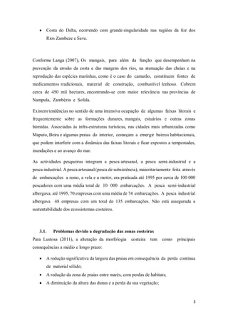 3
 Costa do Delta, ocorrendo com grande singularidade nas regiões da foz dos
Rios Zambeze e Save.
Conforme Langa (2007), Os mangais, para além da função que desempenham na
prevenção da erosão da costa e das margens dos rios, na atenuação das cheias e na
reprodução das espécies marinhas, como é o caso do camarão, constituem fontes de
medicamentos tradicionais, material de construção, combustível lenhoso. Cobrem
cerca de 450 mil hectares, encontrando-se com maior relevância nas províncias de
Nampula, Zambézia e Sofala.
Existem tendências no sentido de uma intensiva ocupação de algumas faixas litorais e
frequentemente sobre as formações dunares, mangais, estuários e outras zonas
húmidas. Associadas às infra-estruturas turísticas, nas cidades mais urbanizadas como
Maputo, Beira e algumas praias do interior, começam a emergir bairros habitacionais,
que podem interferir com a dinâmica das faixas litorais e ficar expostos a tempestades,
inundações e ao avanço do mar.
As actividades pesqueiras integram a pesca artesanal, a pesca semi-industrial e a
pesca industrial. A pesca artesanal (pesca de subsistência), maioritariamente feita através
de embarcações a remo, a vela e a motor, era praticada até 1995 por cerca de 100 000
pescadores com uma média total de 10 000 embarcações. A pesca semi-industrial
albergava, até 1995, 70 empresas com uma média de 74 embarcações. A pesca industrial
albergava 48 empresas com um total de 135 embarcações. Não está assegurada a
sustentabilidade dos ecossistemas costeiros.
3.1. Problemas devido a degradação das zonas costeiras
Para Lustosa (2011), a alteração da morfologia costeira tem como principais
consequências a médio e longo prazo:
 A redução significativa da largura das praias em consequência da perda contínua
de material sólido;
 A redução da zona de praias entre marés, com perdas de habitats;
 A diminuição da altura das dunas e a perda da sua vegetação;
 