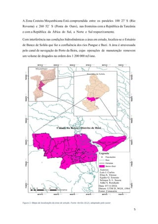 5
A Zona Costeira Moçambicana Está compreendida entre os paralelos 100 27´ S (Rio
Rovuma) e 260 52´ S (Ponta do Ouro), nas fronteiras com a República da Tanzânia
e com a República da África do Sul, a Norte e Sul respectivamente.
Com interferência nas condições hidrodinâmicas a área em estudo, localiza-se o Estuário
de Banco de Sofala que faz a confluência dos rios Pungue e Buzi. A área é atravessada
pelo canal de navegação do Porto da Beira, cujas operações de manutenção removem
um volume de dragados na ordem dos 1 200 000 m3/ano.
Figura 1: Mapa de localização da área de estudo. Fonte: ArcGis 10.21, adaptado pelo autor.
 
