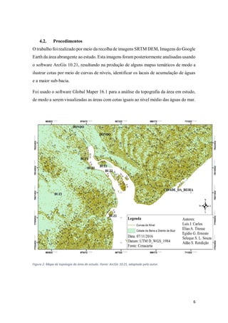 6
4.2. Procedimentos
O trabalho foi realizado por meio da recolha de imagens SRTM DEM, Imagens do Google
Earth da área abrangente ao estudo. Esta imagens foram posteriormente analisadas usando
o software ArcGis 10.21, resultando na produção de alguns mapas temáticos de modo a
ilustrar cotas por meio de curvas de níveis, identificar os lacais de acumulação de águas
e a maior sub-bacia.
Foi usado o software Global Maper 16.1 para a análise da topografia da área em estudo,
de modo a serem visualizadas as áreas com cotas iguais ao nível médio das águas do mar.
Figura 2: Mapa de topologia da área de estudo. Fonte: ArcGis 10.21, adaptado pelo autor.
 