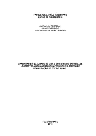 FACULDADES ANGLO-AMERICANO
                CURSO DE FISIOTERAPIA



                  AMIRAH ALI ABDALLAH
                    JANAINE GALINDO
              SIMONE DE CARVALHO RIBEIRO




AVALIAÇÃO DA QUALIDADE DE VIDA E DO ÍNDICE DE CAPACIDADE
  LOCOMOTORA DOS AMPUTADOS ATENDIDOS NO CENTRO DE
             REABILITAÇÃO DE FOZ DO IGUAÇU




                     FOZ DO IGUAÇU
                          2010
 