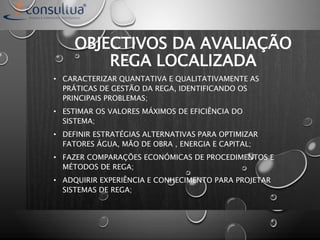 OBJECTIVOS DA AVALIAÇÃO
REGA LOCALIZADA
• CARACTERIZAR QUANTATIVA E QUALITATIVAMENTE AS
PRÁTICAS DE GESTÃO DA REGA, IDENTIFICANDO OS
PRINCIPAIS PROBLEMAS;
• ESTIMAR OS VALORES MÁXIMOS DE EFICIÊNCIA DO
SISTEMA;
• DEFINIR ESTRATÉGIAS ALTERNATIVAS PARA OPTIMIZAR
FATORES ÁGUA, MÃO DE OBRA , ENERGIA E CAPITAL;
• FAZER COMPARAÇÕES ECONÓMICAS DE PROCEDIMENTOS E
MÉTODOS DE REGA;
• ADQUIRIR EXPERIÊNCIA E CONHECIMENTO PARA PROJETAR
SISTEMAS DE REGA;
 