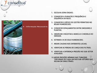 1. ESCOLHA ZONA ENSAIO;
2. CONHECER A DURAÇÃO E FREQUÊNCIA E
SEQUÊNCIA DA REGA;
3. CONHECER O DÉFICE DE GESTÃO PERMITIDO NO
BOLBO HUMEDECIDO;
4. CONHECER ESPAÇAMENTOS ENTRE EMISSORES E
PLANTAS;
5. OBSERVAR E REGISTAR A MARCA E O MODELO DO
EMISSOR;
6. ESTIMAR A % DE SOLO HUMEDECIDO;
7. MEDIR CAUDAIS NOS DIFERENTES LOCAIS;
8. VERIFICAR AS PERDAS DE CARGA DOS FILTROS;
9. VERIFICAR A DIFERENÇA PRESSÃO NO SUB-SETOR
AVALIADO;
10.MEDIR PRESSÕES MÍNIMAS NAS TUBAGENS
TERCIÁRIAS DE CADA UM DOS SUB-SETORES QUE
REGAM EM SIMULTÂNEO;
 