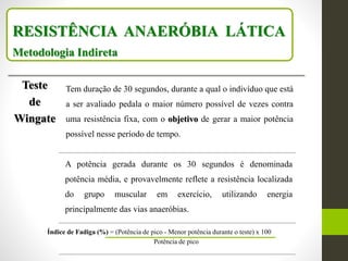 RESISTÊNCIA ANAERÓBIA LÁTICA
Metodologia Indireta
Teste
de
Wingate
Tem duração de 30 segundos, durante a qual o indivíduo que está
a ser avaliado pedala o maior número possível de vezes contra
uma resistência fixa, com o objetivo de gerar a maior potência
possível nesse período de tempo.
A potência gerada durante os 30 segundos é denominada
potência média, e provavelmente reflete a resistência localizada
do grupo muscular em exercício, utilizando energia
principalmente das vias anaeróbias.
Índice de Fadiga (%) = (Potência de pico - Menor potência durante o teste) x 100
Potência de pico
 