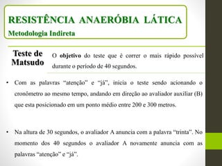 RESISTÊNCIA ANAERÓBIA LÁTICA
Metodologia Indireta
Teste de
Matsudo
O objetivo do teste que é correr o mais rápido possível
durante o período de 40 segundos.
• Com as palavras “atenção” e “já”, inicia o teste sendo acionando o
cronômetro ao mesmo tempo, andando em direção ao avaliador auxiliar (B)
que esta posicionado em um ponto médio entre 200 e 300 metros.
• Na altura de 30 segundos, o avaliador A anuncia com a palavra “trinta”. No
momento dos 40 segundos o avaliador A novamente anuncia com as
palavras “atenção” e “já”.
 