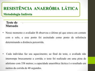 RESISTÊNCIA ANAERÓBIA LÁTICA
Metodologia Indireta
Teste de
Matsudo
.
• Nesse momento o avaliador B observou o último pé que estava em contato
com o solo, e esse ponto foi assinalado como ponto de referência
determinando a distância percorrida.
• Cada indivíduo faz seu aquecimento; ao final do teste, o avaliado não
interrompe bruscamente a corrida; o teste foi realizado em uma pista de
atletismo com 338 metros; a capacidade anaeróbica láctica é o resultado em
metros da corrida de 40 segundos.
 