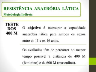RESISTÊNCIA ANAERÓBIA LÁTICA
Metodologia Indireta
TESTE
DOS
400 M
O objetivo é mensurar a capacidade
anaeróbia lática para ambos os sexos
entre os 11 e os 16 anos.
Os avaliados têm de percorrer no menor
tempo possível a distância de 400 M
(feminino) e de 600 M (masculino).
 