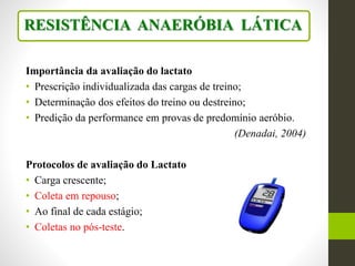 Importância da avaliação do lactato
• Prescrição individualizada das cargas de treino;
• Determinação dos efeitos do treino ou destreino;
• Predição da performance em provas de predomínio aeróbio.
(Denadai, 2004)
Protocolos de avaliação do Lactato
• Carga crescente;
• Coleta em repouso;
• Ao final de cada estágio;
• Coletas no pós-teste.
RESISTÊNCIA ANAERÓBIA LÁTICA
 