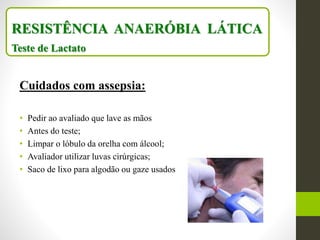 Cuidados com assepsia:
• Pedir ao avaliado que lave as mãos
• Antes do teste;
• Limpar o lóbulo da orelha com álcool;
• Avaliador utilizar luvas cirúrgicas;
• Saco de lixo para algodão ou gaze usados
RESISTÊNCIA ANAERÓBIA LÁTICA
Teste de Lactato
 