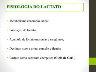 • Metabolismo anaeróbio lático;
• Formação do lactato;
• Acúmulo de lactato muscular e sangüíneo;
• Destinos: suor e urina, coração e fígado;
• Lactato como substrato energético (Ciclo de Cori);
FISIOLOGIA DO LACTATO
 