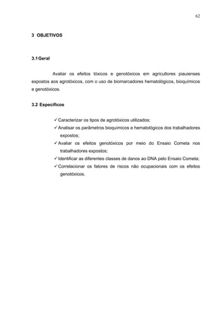 62
3 OBJETIVOS
3.1Geral
Avaliar os efeitos tóxicos e genotóxicos em agricultores piauienses
expostos aos agrotóxicos, com ...