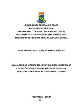 UNIVERSIDADE FEDERAL DO CEARÁ
FACULDADE DE MEDICINA
DEPARTAMENTO DE FISIOLOGIA E FARMACOLOGIA
PROGRAMA DE PÓS-GRADUAÇÃO EM FARMACOLOGIA
MESTRADO PROFISSIONAL EM FARMACOLOGIA CLINICA
VERA REGINA CAVALCANTE BARROS RODRIGUES
AVALIAÇÃO DAS ALTERAÇÕES HEMATOLÓGICAS, BIOQUÍMICAS
E GENOTÓXICAS NOS TRABALHADORES EXPOSTOS A
AGROTÓXICOS EM MUNICÍPIOS DO ESTADO DO PIAUÍ
FORTALEZA - CEARÁ
2011
 