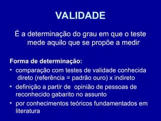 VALIDADE
É a determinação do grau em que o teste
mede aquilo que se propõe a medir
Forma de determinação:
• comparação com testes de validade conhecida
direto (referência = padrão ouro) x indireto
• definição a partir de opinião de pessoas de
reconhecido gabarito no assunto
• por conhecimentos teóricos fundamentados em
literatura
 