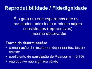 Reprodutibilidade / Fidedignidade
É o grau em que esperamos que os
resultados entre teste e reteste sejam
consistentes (reprodutivos)
- mesmo observador
Forma de determinação:
• comparação de resultados dependentes: teste x
reteste
• coeficiente de correlação de Pearson (r > 0,70)
• reprodutivo não significa válido
 