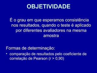 OBJETIVIDADE
É o grau em que esperamos consistência
nos resultados, quando o teste é aplicado
por diferentes avaliadores na mesma
amostra
Formas de determinação:
• comparação de resultados pelo coeficiente de
correlação de Pearson (r > 0,90)
 