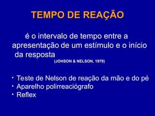 TEMPO DE REAÇÃO
TEMPO DE REAÇÃO
é o intervalo de tempo entre a
apresentação de um estímulo e o início
da resposta
(JOHSON & NELSON, 1979)
• Teste de Nelson de reação da mão e do pé
• Aparelho polirreaciógrafo
• Reflex
 