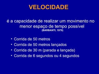 VELOCIDADE
VELOCIDADE
é a capacidade de realizar um movimento no
menor espaço de tempo possível
(BARBANTI, 1979)
• Corrida de 50 metros
• Corrida de 50 metros lançados
• Corrida de 30 m (parada e lançada)
• Corrida de 6 segundos ou 4 segundos
 