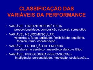 CLASSIFICAÇÃO DAS
VARIÁVEIS DA PERFORMANCE
• VARIÁVEL CINEANTROPOMÉTRICA
proporcionalidade, composição corporal, somatotipo
• VARIÁVEL NEUROMUSCULAR
velocidade, força, agilidade, flexibilidade, equilíbrio,
técnica, rítmo, coordenação...
• VARIÁVEL PRODUÇÃO DE ENERGIA
metabolismo aeróbico, anaeróbico alático e lático
• VARIÁVEL PSICOLÓGICA (PSICO-SOCIAL)
inteligência, personalidade, motivação, socialização...
 