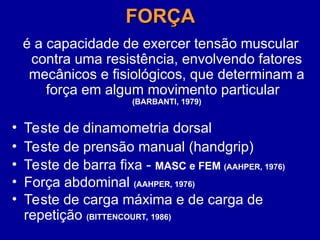 FORÇA
FORÇA
é a capacidade de exercer tensão muscular
contra uma resistência, envolvendo fatores
mecânicos e fisiológicos, que determinam a
força em algum movimento particular
(BARBANTI, 1979)
• Teste de dinamometria dorsal
• Teste de prensão manual (handgrip)
• Teste de barra fixa - MASC e FEM (AAHPER, 1976)
• Força abdominal (AAHPER, 1976)
• Teste de carga máxima e de carga de
repetição (BITTENCOURT, 1986)
 