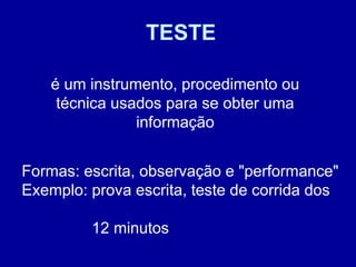 TESTE
é um instrumento, procedimento ou
técnica usados para se obter uma
informação
Formas: escrita, observação e "performance"
Exemplo: prova escrita, teste de corrida dos
12 minutos
 