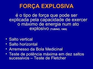 FORÇA EXPLOSIVA
FORÇA EXPLOSIVA
é o tipo de força que pode ser
explicada pela capacidade de exercer
o máximo de energia num ato
explosivo (TUBINO, 1969)
• Salto vertical
• Salto horizontal
• Arremesso da Bola Medicinal
• Teste de potência máxima em dez saltos
sucessivos – Teste de Fletcher
 