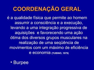 COORDENAÇÃO GERAL
COORDENAÇÃO GERAL
é a qualidade física que permite ao homem
assumir a consciência e a execução,
levando a uma integração progressiva de
aquisições e favorecendo uma ação
ótima dos diversos grupos musculares na
realização de uma seqüência de
movimentos com um máximo de eficiência
e economia (TUBINO, 1979)
• Burpee
 
