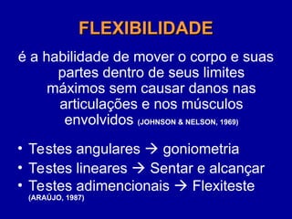 FLEXIBILIDADE
FLEXIBILIDADE
é a habilidade de mover o corpo e suas
partes dentro de seus limites
máximos sem causar danos nas
articulações e nos músculos
envolvidos (JOHNSON & NELSON, 1969)
• Testes angulares  goniometria
• Testes lineares  Sentar e alcançar
• Testes adimencionais  Flexiteste
(ARAÚJO, 1987)
 