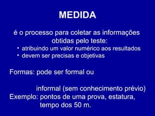 MEDIDA
é o processo para coletar as informações
obtidas pelo teste:
• atribuindo um valor numérico aos resultados
• devem ser precisas e objetivas
Formas: pode ser formal ou
informal (sem conhecimento prévio)
Exemplo: pontos de uma prova, estatura,
tempo dos 50 m.
 