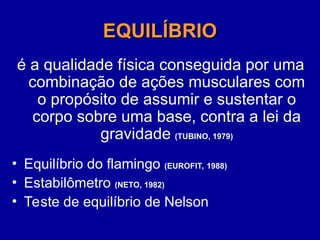EQUILÍBRIO
EQUILÍBRIO
é a qualidade física conseguida por uma
combinação de ações musculares com
o propósito de assumir e sustentar o
corpo sobre uma base, contra a lei da
gravidade (TUBINO, 1979)
• Equilíbrio do flamingo (EUROFIT, 1988)
• Estabilômetro (NETO, 1982)
• Teste de equilíbrio de Nelson
 
