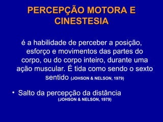 PERCEPÇÃO MOTORA E
PERCEPÇÃO MOTORA E
CINESTESIA
CINESTESIA
é a habilidade de perceber a posição,
esforço e movimentos das partes do
corpo, ou do corpo inteiro, durante uma
ação muscular. É tida como sendo o sexto
sentido (JOHSON & NELSON, 1979)
• Salto da percepção da distância
(JOHSON & NELSON, 1979)
 