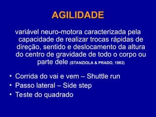 AGILIDADE
AGILIDADE
variável neuro-motora caracterizada pela
capacidade de realizar trocas rápidas de
direção, sentido e deslocamento da altura
do centro de gravidade de todo o corpo ou
parte dele (STANZIOLA & PRADO, 1983)
• Corrida do vai e vem – Shuttle run
• Passo lateral – Side step
• Teste do quadrado
 