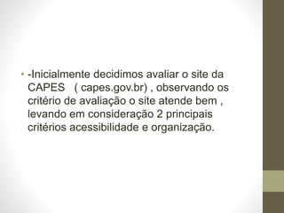 • -Inicialmente decidimos avaliar o site da 
CAPES ( capes.gov.br) , observando os 
critério de avaliação o site atende bem , 
levando em consideração 2 principais 
critérios acessibilidade e organização. 
 