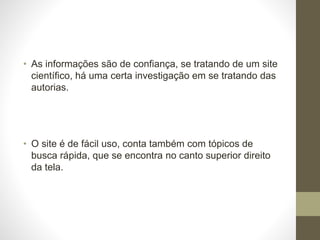 • As informações são de confiança, se tratando de um site 
científico, há uma certa investigação em se tratando das 
autorias. 
• O site é de fácil uso, conta também com tópicos de 
busca rápida, que se encontra no canto superior direito 
da tela. 
 