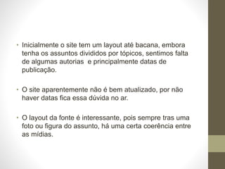 • Inicialmente o site tem um layout até bacana, embora 
tenha os assuntos divididos por tópicos, sentimos falta 
de algumas autorias e principalmente datas de 
publicação. 
• O site aparentemente não é bem atualizado, por não 
haver datas fica essa dúvida no ar. 
• O layout da fonte é interessante, pois sempre tras uma 
foto ou figura do assunto, há uma certa coerência entre 
as mídias. 
 