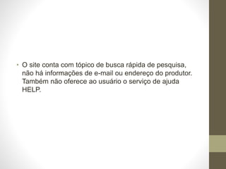 • O site conta com tópico de busca rápida de pesquisa, 
não há informações de e-mail ou endereço do produtor. 
Também não oferece ao usuário o serviço de ajuda 
HELP. 

