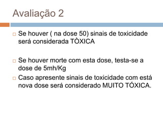 Avaliação 2


Se houver ( na dose 50) sinais de toxicidade
será considerada TÒXICA



Se houver morte com esta dose, testa-se a
dose de 5mh/Kg
Caso apresente sinais de toxicidade com está
nova dose será considerado MUITO TÓXICA.



 