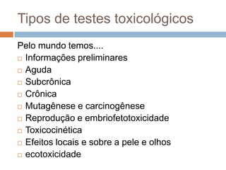Tipos de testes toxicológicos
Pelo mundo temos....
 Informações preliminares
 Aguda
 Subcrônica
 Crônica
 Mutagênese e carcinogênese
 Reprodução e embriofetotoxicidade
 Toxicocinética
 Efeitos locais e sobre a pele e olhos
 ecotoxicidade

 