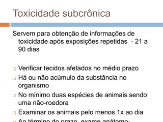 Toxicidade subcrônica
Servem para obtenção de informações de
toxicidade após exposições repetidas - 21 a
90 dias







Verificar tecidos afetados no médio prazo
Há ou não acúmulo da substância no
organismo
No mínimo duas espécies de animais sendo
uma não-roedora
Examinar os animais pelo menos 1x ao dia

 