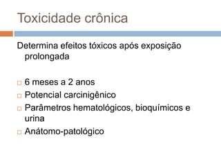 Toxicidade crônica
Determina efeitos tóxicos após exposição
prolongada






6 meses a 2 anos
Potencial carcinigênico
Parâmetros hematológicos, bioquímicos e
urina
Anátomo-patológico

 
