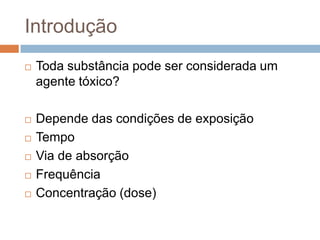 Introdução


Toda substância pode ser considerada um
agente tóxico?



Depende das condições de exposição
Tempo
Via de absorção
Frequência
Concentração (dose)






 