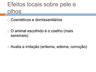 Efeitos locais sobre pele e
olhos


Cosméticos e domissanitários



O animal escolhido é o coelho (mais
sensíveis)



Avalia a irritação (eritema, edema, corroção)

 