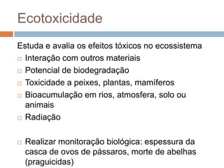 Ecotoxicidade
Estuda e avalia os efeitos tóxicos no ecossistema
 Interação com outros materiais
 Potencial de biodegradação
 Toxicidade a peixes, plantas, mamíferos
 Bioacumulação em rios, atmosfera, solo ou
animais
 Radiação


Realizar monitoração biológica: espessura da
casca de ovos de pássaros, morte de abelhas
(praguicidas)

 