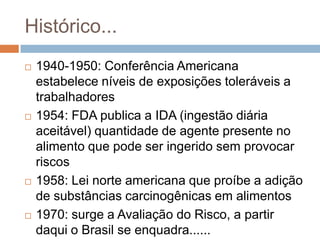 Histórico...








1940-1950: Conferência Americana
estabelece níveis de exposições toleráveis a
trabalhadores
1954: FDA publica a IDA (ingestão diária
aceitável) quantidade de agente presente no
alimento que pode ser ingerido sem provocar
riscos
1958: Lei norte americana que proíbe a adição
de substâncias carcinogênicas em alimentos
1970: surge a Avaliação do Risco, a partir
daqui o Brasil se enquadra......

 