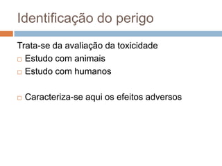 Identificação do perigo
Trata-se da avaliação da toxicidade
 Estudo com animais
 Estudo com humanos


Caracteriza-se aqui os efeitos adversos

 