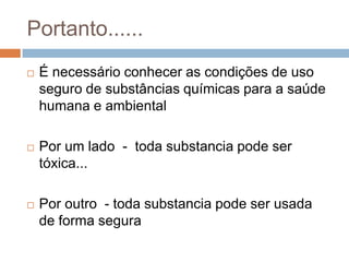 Portanto......


É necessário conhecer as condições de uso
seguro de substâncias químicas para a saúde
humana e ambiental



Por um lado - toda substancia pode ser
tóxica...



Por outro - toda substancia pode ser usada
de forma segura

 