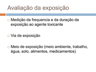 Avaliação da exposição


Medição da frequencia e da duração da
exposição ao agente toxicante



Via de exposição



Meio de exposição (meio ambiente, trabalho,
água, solo, alimentos, medicamentos)

 
