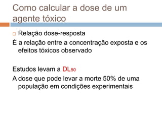 Como calcular a dose de um
agente tóxico
Relação dose-resposta
É a relação entre a concentração exposta e os
efeitos tóxicos observado


Estudos levam a DL50
A dose que pode levar a morte 50% de uma
população em condições experimentais

 